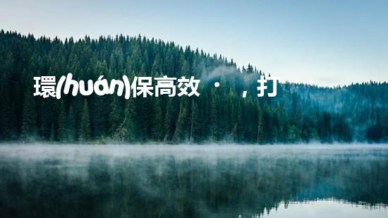 環(huán)保高效，打造智慧家居